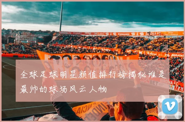 全球足球明星颜值排行榜揭秘谁是最帅的球场风云人物