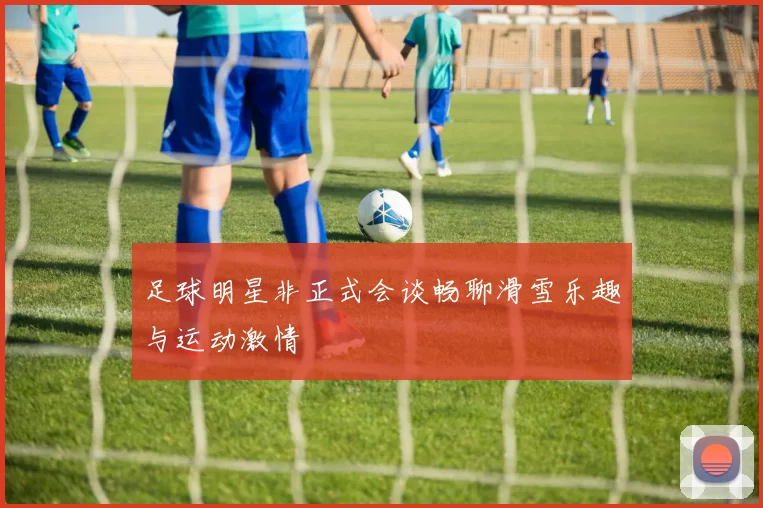 足球明星非正式会谈畅聊滑雪乐趣与运动激情