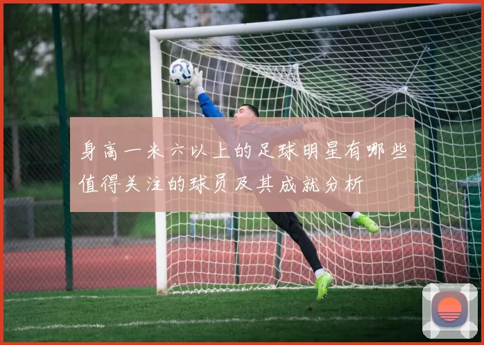 身高一米六以上的足球明星有哪些值得关注的球员及其成就分析
