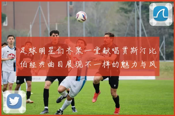 足球明星们齐聚一堂献唱贾斯汀比伯经典曲目展现不一样的魅力与风采