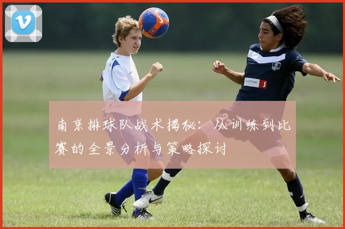 南京排球队战术揭秘：从训练到比赛的全景分析与策略探讨