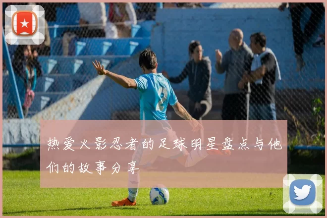 热爱火影忍者的足球明星盘点与他们的故事分享