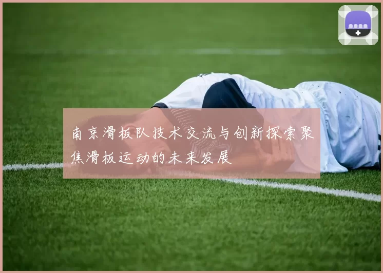 南京滑板队技术交流与创新探索聚焦滑板运动的未来发展