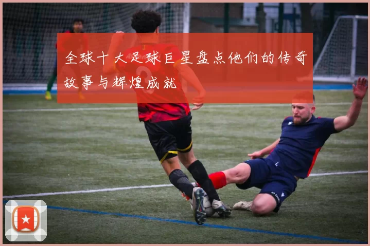 全球十大足球巨星盘点他们的传奇故事与辉煌成就
