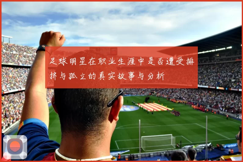 足球明星在职业生涯中是否遭受排挤与孤立的真实故事与分析