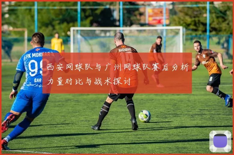 西安网球队与广州网球队赛后分析力量对比与战术探讨