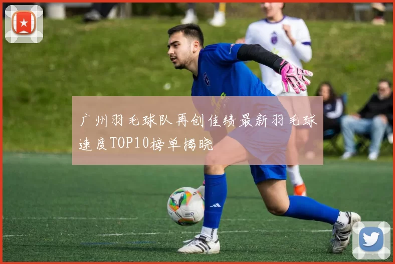 广州羽毛球队再创佳绩最新羽毛球速度TOP10榜单揭晓