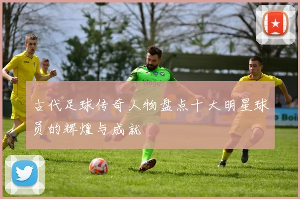 古代足球传奇人物盘点十大明星球员的辉煌与成就