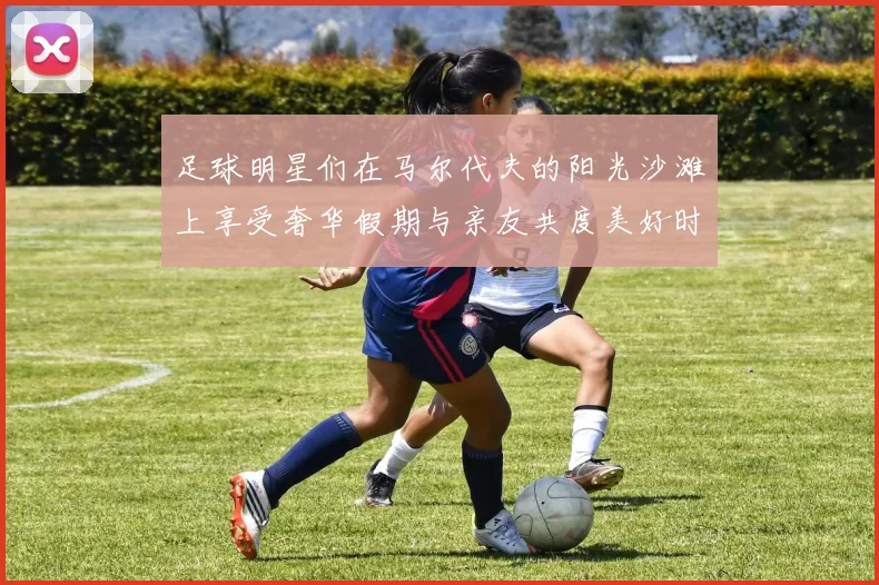 足球明星们在马尔代夫的阳光沙滩上享受奢华假期与亲友共度美好时光