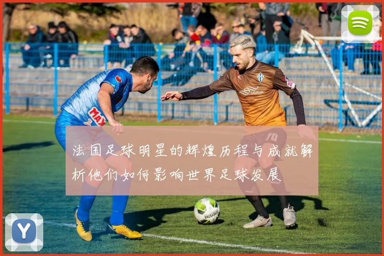 法国足球明星的辉煌历程与成就解析他们如何影响世界足球发展