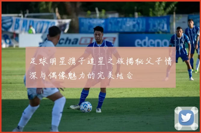 足球明星携子追星之旅揭秘父子情深与偶像魅力的完美结合