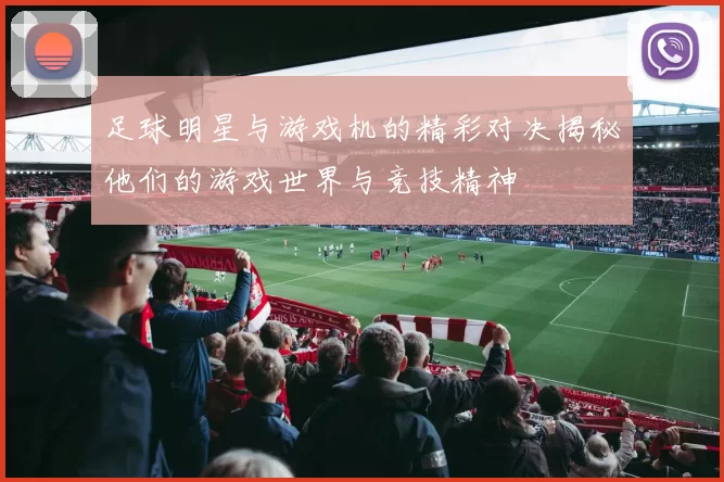 足球明星与游戏机的精彩对决揭秘他们的游戏世界与竞技精神