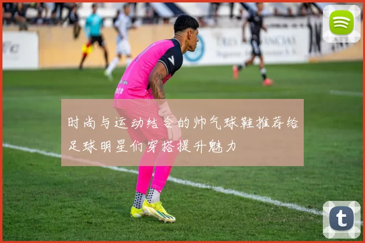 时尚与运动结合的帅气球鞋推荐给足球明星们穿搭提升魅力