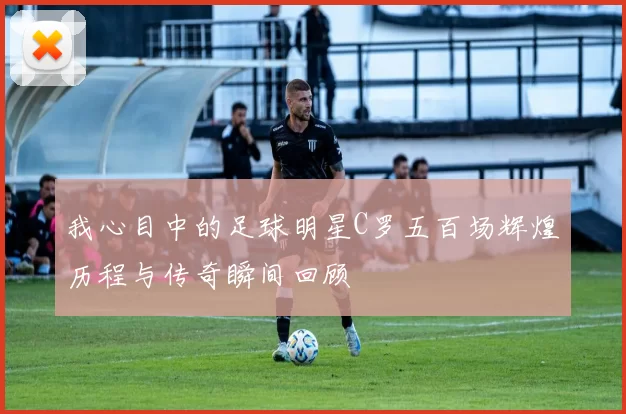 我心目中的足球明星C罗五百场辉煌历程与传奇瞬间回顾