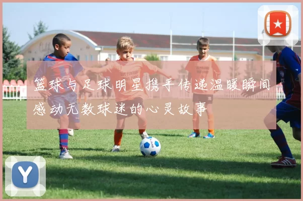 篮球与足球明星携手传递温暖瞬间感动无数球迷的心灵故事