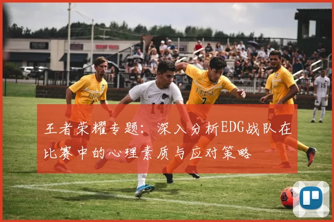 王者荣耀专题：深入分析EDG战队在比赛中的心理素质与应对策略