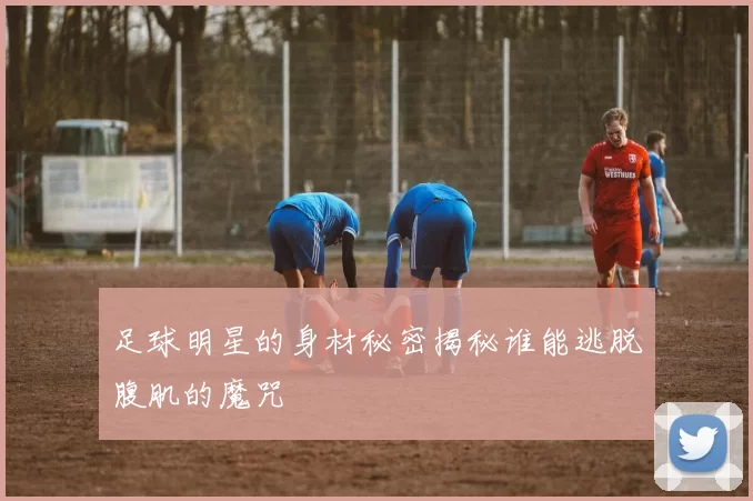 足球明星的身材秘密揭秘谁能逃脱腹肌的魔咒