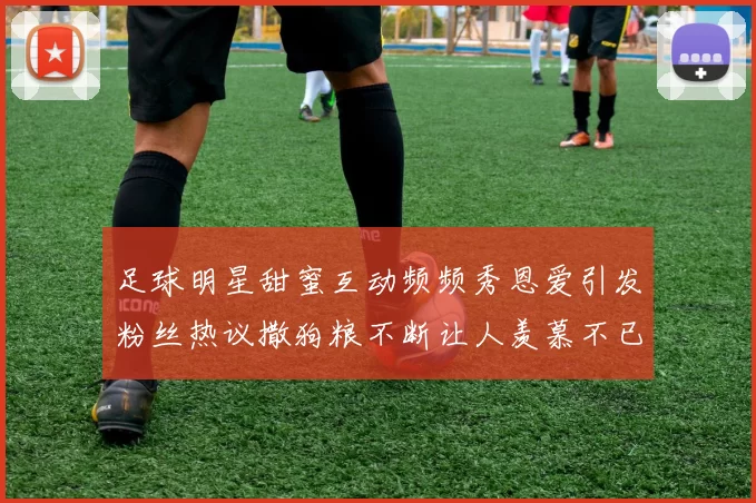 足球明星甜蜜互动频频秀恩爱引发粉丝热议撒狗粮不断让人羡慕不已