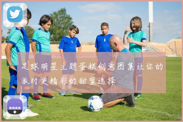 足球明星主题蛋糕创意图集让你的派对更精彩的甜蜜选择