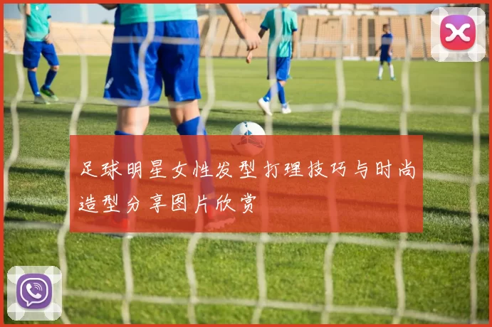足球明星女性发型打理技巧与时尚造型分享图片欣赏
