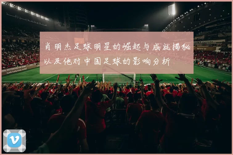 肖明杰足球明星的崛起与成就揭秘以及他对中国足球的影响分析