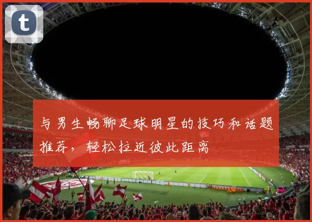与男生畅聊足球明星的技巧和话题推荐，轻松拉近彼此距离