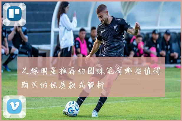 足球明星推荐的圆珠笔有哪些值得购买的优质款式解析