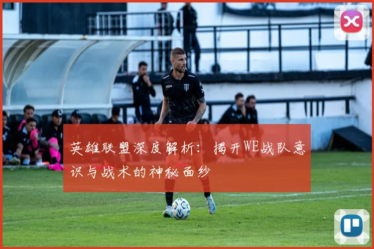 英雄联盟深度解析：揭开WE战队意识与战术的神秘面纱