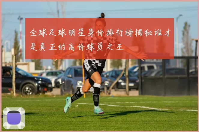 全球足球明星身价排行榜揭秘谁才是真正的高价球员之王