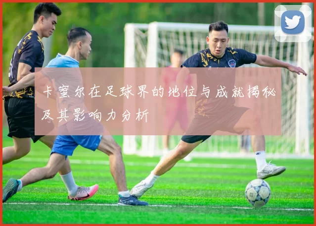 卡蜜尔在足球界的地位与成就揭秘及其影响力分析