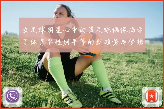 女足球明星心中的男足球偶像揭示了体育界性别平等的新趋势与梦想