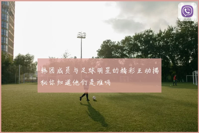 韩团成员与足球明星的精彩互动揭秘你知道他们是谁吗