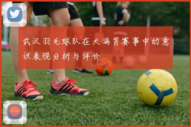 武汉羽毛球队在大满贯赛事中的意识表现分析与评价