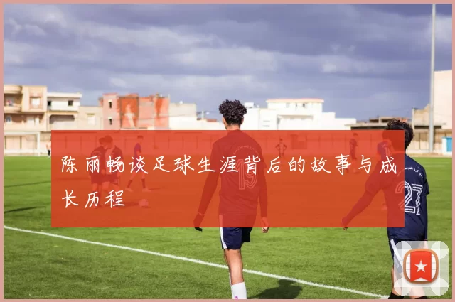 陈丽畅谈足球生涯背后的故事与成长历程