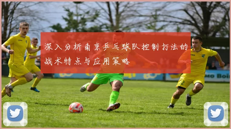深入分析南京乒乓球队控制打法的战术特点与应用策略