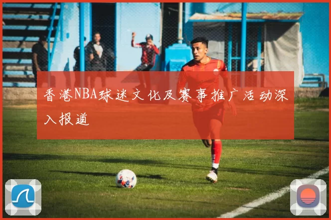 香港NBA球迷文化及赛事推广活动深入报道
