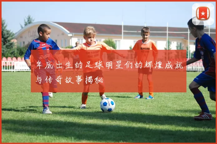 年底出生的足球明星们的辉煌成就与传奇故事揭秘
