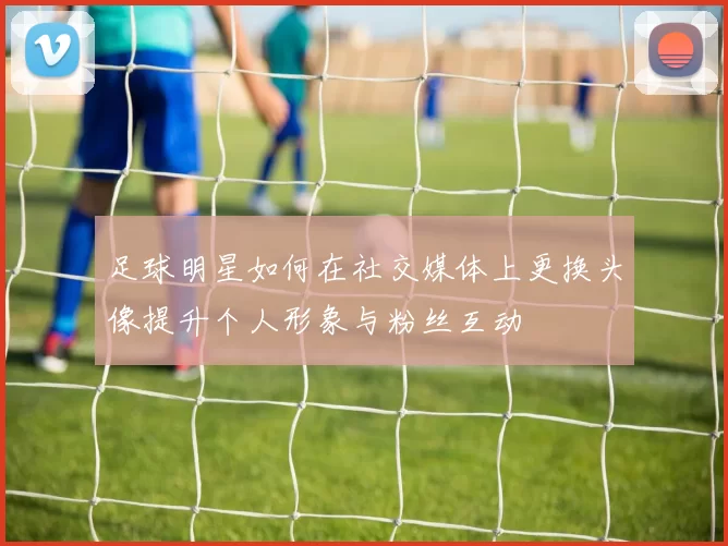足球明星如何在社交媒体上更换头像提升个人形象与粉丝互动