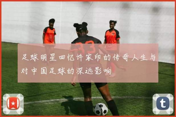 足球明星回忆许家印的传奇人生与对中国足球的深远影响