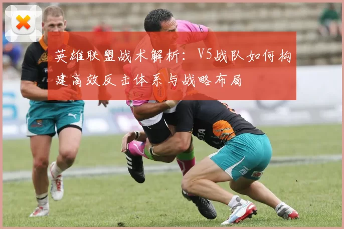 英雄联盟战术解析：V5战队如何构建高效反击体系与战略布局