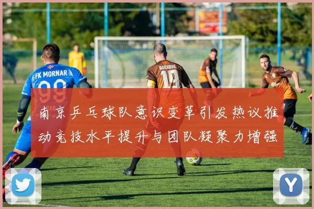 南京乒乓球队意识变革引发热议推动竞技水平提升与团队凝聚力增强