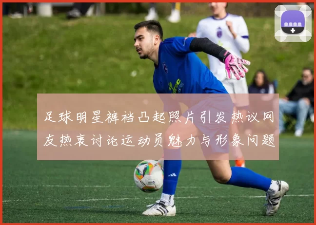 足球明星裤裆凸起照片引发热议网友热衷讨论运动员魅力与形象问题