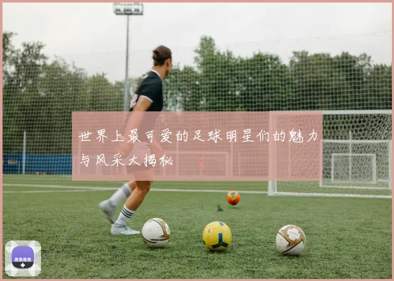 世界上最可爱的足球明星们的魅力与风采大揭秘