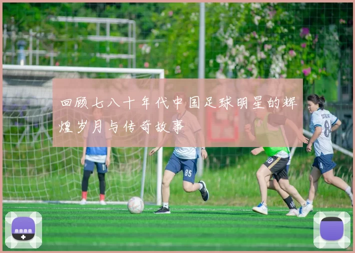 回顾七八十年代中国足球明星的辉煌岁月与传奇故事
