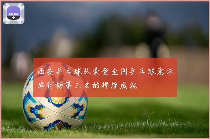 西安乒乓球队荣登全国乒乓球意识排行榜第三名的辉煌成就
