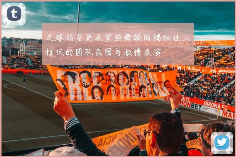 足球明星更衣室热舞瞬间揭秘让人惊叹的团队氛围与激情表演