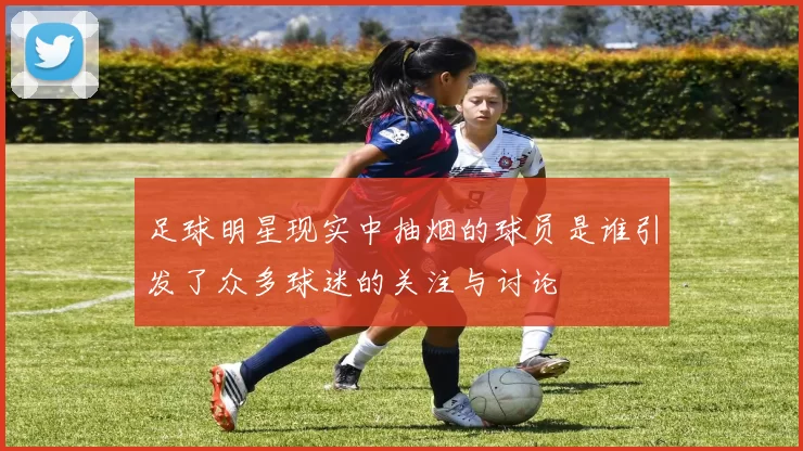 足球明星现实中抽烟的球员是谁引发了众多球迷的关注与讨论