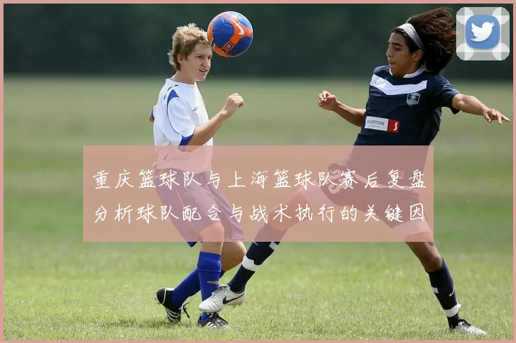 重庆篮球队与上海篮球队赛后复盘分析球队配合与战术执行的关键因素
