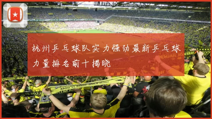 杭州乒乓球队实力强劲最新乒乓球力量排名前十揭晓