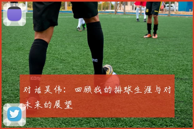 对话吴伟：回顾我的排球生涯与对未来的展望